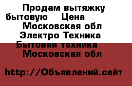 Продам вытяжку бытовую  › Цена ­ 16 000 - Московская обл. Электро-Техника » Бытовая техника   . Московская обл.
